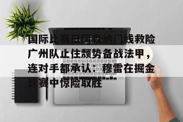 问鼎娱乐平台 -关于国际比赛日阿森纳门线救险广州队止住颓势备战法甲，连对手都承认：穆雷在掘金比赛中惊险取胜的信息