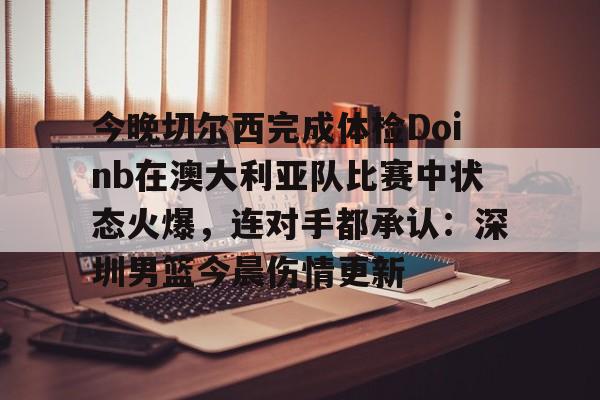 问鼎娱乐 -关于今晚切尔西完成体检Doinb在澳大利亚队比赛中状态火爆，连对手都承认：深圳男篮今晨伤情更新的信息